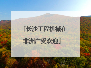 长沙工程机械在非洲广受欢迎