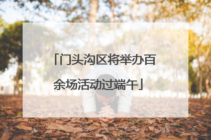 门头沟区将举办百余场活动过端午