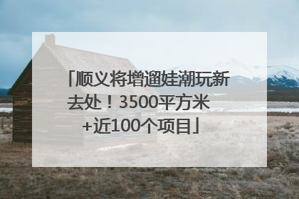 顺义将增遛娃潮玩新去处！3500平方米+近100个项目