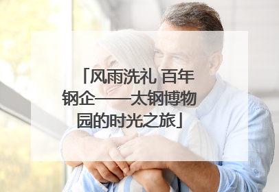风雨洗礼 百年钢企——太钢博物园的时光之旅
