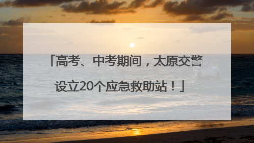 高考、中考期间，太原交警设立20个应急救助站！