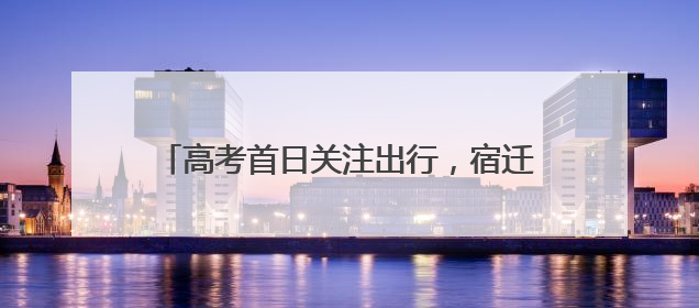高考首日关注出行，宿迁“交通人”一路献爱心
