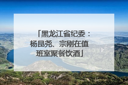 黑龙江省纪委：杨昆尧、宗刚在值班室聚餐饮酒