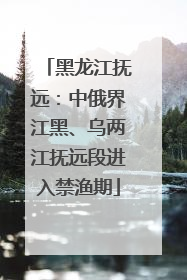 黑龙江抚远：中俄界江黑、乌两江抚远段进入禁渔期