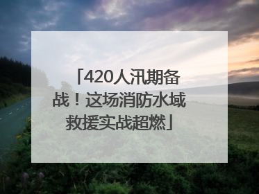 420人汛期备战！这场消防水域救援实战超燃