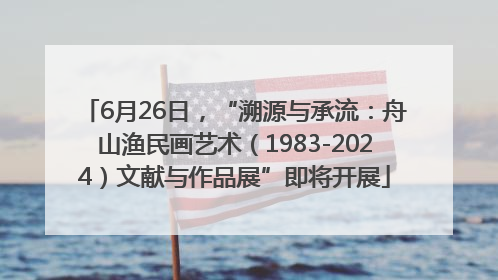 6月26日，“溯源与承流：舟山渔民画艺术（1983-2024）文献与作品展”即将开展